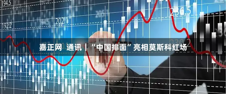 嘉正网  通讯｜“中国排面”亮相莫斯科红场