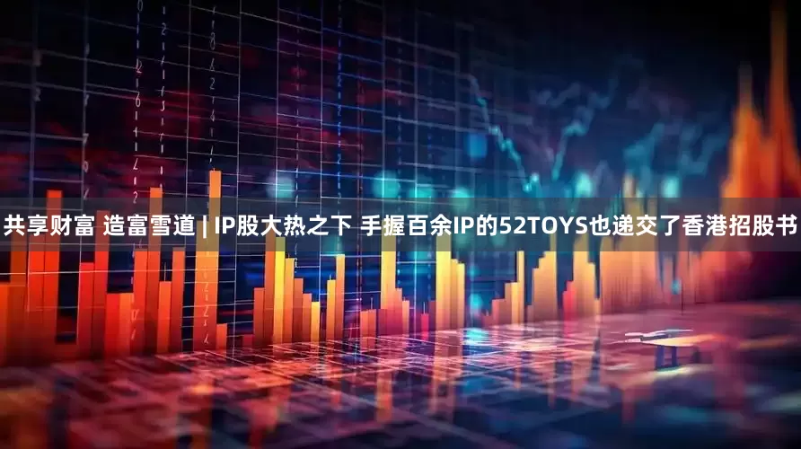 共享财富 造富雪道 | IP股大热之下 手握百余IP的52TOYS也递交了香港招股书