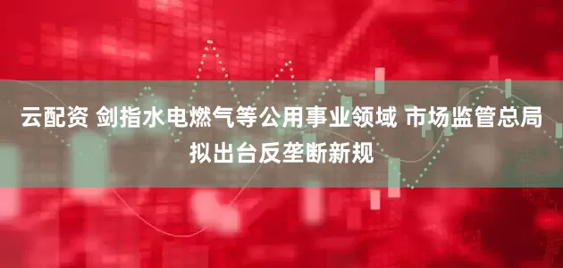 云配资 剑指水电燃气等公用事业领域 市场监管总局拟出台反垄断新规