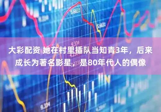 大彩配资 她在村里插队当知青3年，后来成长为著名影星，是80年代人的偶像